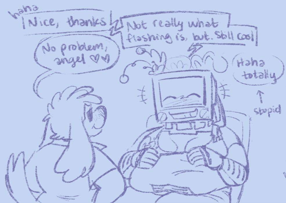 C—athal laughs. "Nice, thanks."
"No problem, angel." B—obbie looks on, extremely proud of herself.
"Not really what flashing is, but. Still cool."
"Haha totally," they reply stupidly.
