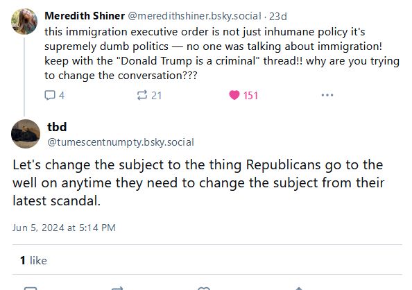 Post and reply:

this immigration executive order is not just inhumane policy it's supremely dumb politics — no one was talking about immigration! keep with the "Donald Trump is a criminal" thread!! why are you trying to change the conversation???

Let's change the subject to the thing Republicans go to the well on anytime they need to change the subject from their latest scandal.