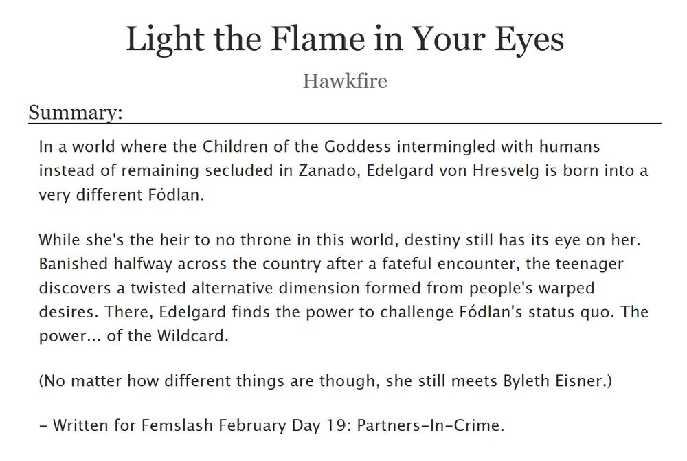 Screenshot of Light the Flame in Your Eyes by Hawkfire.

Summary: In a world where the Children of the Goddess intermingled with humans instead of remaining secluded in Zanado, Edelgard von Hresvelg is born into a very different Fódlan.

While she's the heir to no throne in this world, destiny still has its eye on her. Banished halfway across the country after a fateful encounter, the teenager discovers a twisted alternative dimension formed from people's warped desires. There, Edelgard finds the power to challenge Fódlan's status quo. The power... of the Wildcard.

(No matter how different things are though, she still meets Byleth Eisner.)

- Written for Femslash February Day 19: Partners-In-Crime.