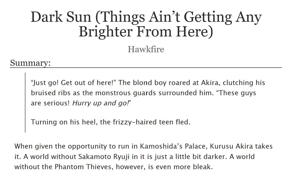 Screenshot from AO3 Page.

Dark Sun (Things Ain’t Getting Any Brighter From Here), by Hawkfire.

Summary: 
“Just go! Get out of here!” The blond boy roared at Akira, clutching his bruised ribs as the monstrous guards surrounded him. “These guys are serious! Hurry up and go!”

Turning on his heel, the frizzy-haired teen fled.

When given the opportunity to run in Kamoshida’s Palace, Kurusu Akira takes it. A world without Sakamoto Ryuji in it is just a little bit darker. A world without the Phantom Thieves, however, is even more bleak.