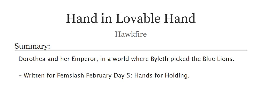 Screenshot of "Hand in Lovable Hand" by Hawkfire.

Summary:
Dorothea and her Emperor, in a world where Byleth picked the Blue Lions.

- Written for Femslash February Day 5: Hands for Holding.