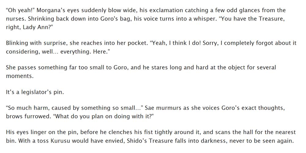 Excerpt from chapter 34 of OLWI:

“Oh yeah!” Morgana’s eyes suddenly blow wide, his exclamation catching a few odd glances from the nurses. Shrinking back down into Goro's bag, his voice turns into a whisper. “You have the Treasure, right, Lady Ann?”

Blinking with surprise, she reaches into her pocket. “Yeah, I think I do! Sorry, I completely forgot about it considering, well… everything. Here.”

She passes something far too small to Goro, and he stares long and hard at the object for several moments.

It’s a legislator’s pin.

“So much harm, caused by something so small…” Sae murmurs as she voices Goro’s exact thoughts, brows furrowed. “What do you plan on doing with it?”

His eyes linger on the pin, before he clenches his fist tightly around it, and scans the hall for the nearest bin. With a toss Kurusu would have envied, Shido’s Treasure falls into darkness, never to be seen again.