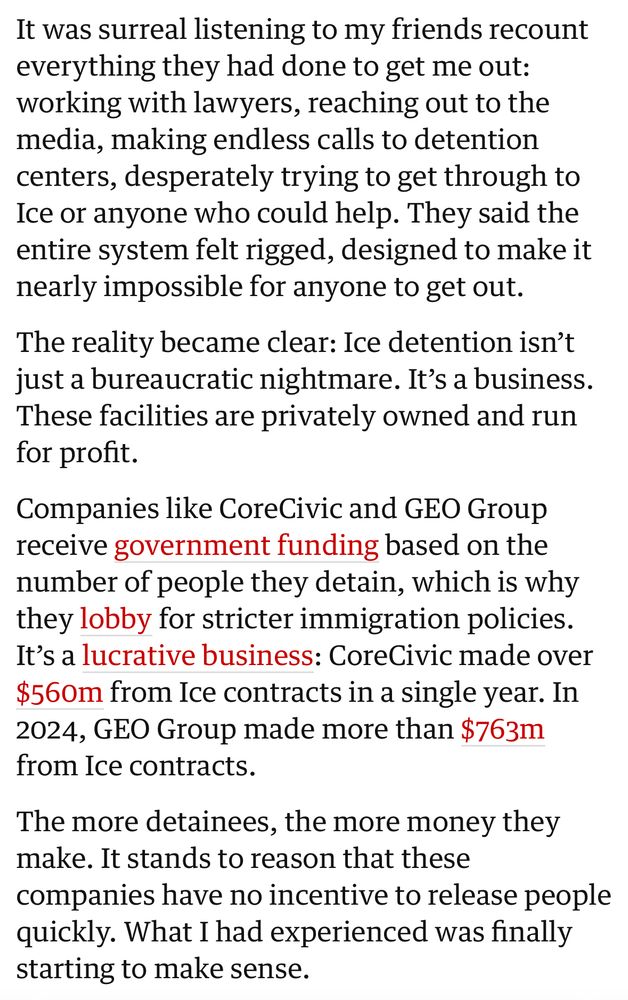 It was surreal listening to my friends recount everything they had done to get me out: working with lawyers, reaching out to the media, making endless calls to detention centers, desperately trying to get through to Ice or anyone who could help. They said the entire system felt rigged, designed to make it nearly impossible for anyone to get out.

The reality became clear: Ice detention isn’t just a bureaucratic nightmare. It’s a business. These facilities are privately owned and run for profit.

Companies like CoreCivic and GEO Group receive government funding based on the number of people they detain, which is why they lobby for stricter immigration policies. It’s a lucrative business: CoreCivic made over $560m from Ice contracts in a single year. In 2024, GEO Group made more than $763m from Ice contracts.

The more detainees, the more money they make. It stands to reason that these companies have no incentive to release people quickly. What I had experienced was finally starting to make sense.