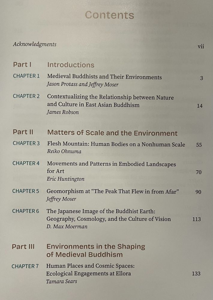 Table of Contents (1/2)

PART I INTRODUCTIONS
CHAPTER 1 Medieval Buddhists and Their Environments
Jason Protass and Jeffrey Moser

CHAPTER 2 Contextualizing the Relationship between Nature and Culture in East Asian Buddhism
James Robson

Part II Matters of Scale and the Environment
CHAPTER 3 Flesh Mountain: Human Bodies on a Nonhuman Scale
Reiko Ohnuma

CHAPTER 4 Movements and Patterns in Embodied Landscapes for Art 
Eric Huntington

CHAPTER 5 Geomorphism at “The Peak That Flew in from Afar”
Jeffrey Moser

CHAPTER 6 The Japanese Image of the Buddhist Earth: Geography, Cosmology, and the Culture of Vision 
D. Max Moerman

Part III Environments in the Shaping of Medieval Buddhism
CHAPTER 7 Human Places and Cosmic Spaces: Ecological Engagements at Ellora
Tamara Sears