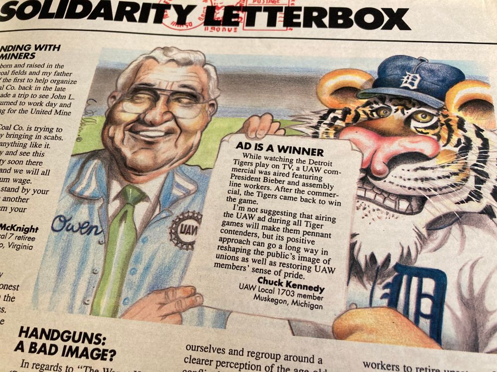 Letter to the editor from Solidarity Magazine. 1989. Letter reads,"AD IS A WINNER
While watching the Detroit Tigers play on TV, a UAW commercial was aired featuring President Bieber and assembly line workers. After the commercial, the Tigers came back to win the game.
I'm not suggesting that airing the UAW ad during all Tiger games will make them pennant contenders, but its positive approach can go a long way in reshaping the public's image of unions as well as restoring UAW members' sense of pride.
Chuck Kennedy
UAW Local 1703 member Muskegon, Michigan"