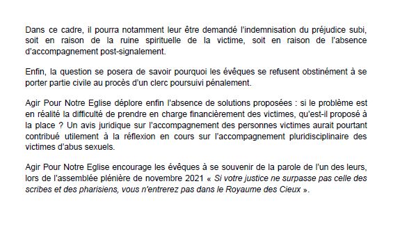 Dans ce cadre, il pourra notamment leur être demandé l'indemnisation du préjudice subi, soit en raison de la ruine spirituelle de la victime, soit en raison de l'absence d'accompagnement post-signalement.
Enfin, la question se posera de savoir pourquoi les évêques se refusent obstinément à se porter partie civile au proces d'un clerc poursuivi pénalement.
Agir Pour Notre Eglise déplore enfin l'absence de solutions proposées: si le problème est en réalité la difficulté de prendre en charge financièrement des victimes, qu'est-il proposé à la place ? Un avis juridique sur l'accompagnement des personnes victimes aurait pourtant contribué utilement à la réflexion en cours sur l'accompagnement pluridisciplinaire des victimes d'abus sexuels.
Agir Pour Notre Eglise encourage les évêques à se souvenir de la parole de l'un des leurs, lors de l'assemblée plénière de novembre 2021 « Si votre justice ne surpasse pas celle des scribes et des pharisiens, vous n'entrerez pas dans le Royaume des Cieux ».