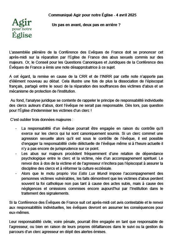 Communiqué Agir pour notre Église - 4 avril 2025
Un pas en avant, deux pas en arrière ?
L'assemblée plénière de la Conférence des Evêques de France doit se prononcer cet après-midi sur la réparation par l'Eglise de France des abus sexuels commis sur des majeurs. Or, le Conseil pour les Questions Canoniques et Juridiques de la Conférence des Évêques de France a émis une note désapprobatrice à ce sujet.
A cet égard, la remise en cause de la CRR et de l'INIRR par cette note n'apporte pas d'élément nouveau au débat. Cela illustre une fois de plus la dissociation de l'épiscopat français, partagé entre le souci de la réparation des souffrances des victimes d'abus et un
mécanisme de protection de linstitution.
Au fond, l'analyse juridique se contente de rappeler le principe de responsabilité individuelle des clercs auteurs d'abus, dont l'évêque ne serait pas responsable. Dès lors, pas question pour l'Eglise d'indemniser les victimes d'un clerc !
C'est oublier trois données majeures :
- La responsabilité d'un évêque pourrait être engagée en raison du contrôle qu'il exerce sur les clercs qui lui sont canoniquement soumis. Si un clerc commet une agression sexuelle alors qu'il est sous le contrôle de l'évêque, il est possible d'engager la responsabilité civile délictuelle de l'évêque même si à l'heure actuelle il n'y a pas encore de jurisprudence sur ce point.
Les abus sur majeurs procèdent fréquemment d'une relation de dépendance psychologique entre le clerc et la victime, née d'un accompagnement spirituel. Le renvoi dos à dos de la victime et de l'agresseur n'incitera pas l'épiscopat à assurer la discipline des clercs et à réformer la culture ecclésiale.
Alors que le motu proprio Vos Estis Lux Mundi impose l'accompagnement des personnes victimes vulnérables, les faits demontrent que les victimes d'abus perdent souvent la foi catholique non pas tant à cause des actes subis, mais à cause des négligences et omissions commises encore aujourd'hui par l'Institution dans le traitem…