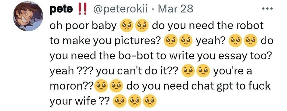Social media post by user @peterokii dated March 28 mocking users of generative AI:

"oh poor baby 🥺🥺 do you need the robot to make you pictures? 🥺🥺 yeah? 🥺🥺 do you need the bo-bot to write you essay too? yeah ??? you can't do it?? 🥺🥺 you're a moron??🥺🥺 do you need chatgpt to fuck your wife ?? 🥺🥺🥺"