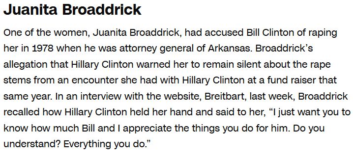 Screenshot of article.

"Juanita Broaddrick
One of the women, Juanita Broaddrick, had accused Bill Clinton of raping her in 1978 when he was attorney general of Arkansas. Broaddrick’s allegation that Hillary Clinton warned her to remain silent about the rape stems from an encounter she had with Hillary Clinton at a fund raiser that same year. In an interview with the website, Breitbart, last week, Broaddrick recalled how Hillary Clinton held her hand and said to her, “I just want you to know how much Bill and I appreciate the things you do for him. Do you understand? Everything you do.”

https://www.cnn.com/2016/10/11/politics/hillary-clinton-donald-trump-bill-clinton-accusers/index.html