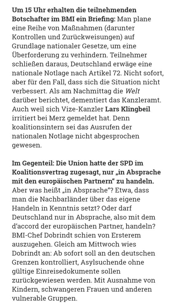 Um 15 Uhr erhalten die teilnehmenden Botschafter im BMI ein Briefing: Man plane eine Reihe von Maßnahmen (darunter Kontrollen und Zurückweisungen) auf Grundlage nationaler Gesetze, um eine Überforderung zu verhindern. Teilnehmer schließen daraus, Deutschland erwäge eine nationale Notlage nach Artikel 72. Nicht sofort, aber für den Fall, dass sich die Situation nicht verbessert. Als am Nachmittag die Welt darüber berichtet, dementiert das Kanzleramt. Auch weil sich Vize-Kanzler Lars Klingbeil irritiert bei Merz gemeldet hat. Denn koalitionsintern sei das Ausrufen der nationalen Notlage nicht abgesprochen gewesen.

Im Gegenteil: Die Union hatte der SPD im Koalitionsvertrag zugesagt, nur „in Absprache mit den europäischen Partnern“ zu handeln. Aber was heißt „in Absprache“? Etwa, dass man die Nachbarländer über das eigene Handeln in Kenntnis setzt? Oder darf Deutschland nur in Absprache, also mit dem d’accord der europäischen Partner, handeln? BMI-Chef Dobrindt schien von Ersterem auszugehen. Gleich am Mittwoch wies Dobrindt an: Ab sofort soll an den deutschen Grenzen kontrolliert, Asylsuchende ohne gültige Einreisedokumente sollen zurückgewiesen werden. Mit Ausnahme von Kindern, schwangeren Frauen und anderen vulnerable Gruppen.