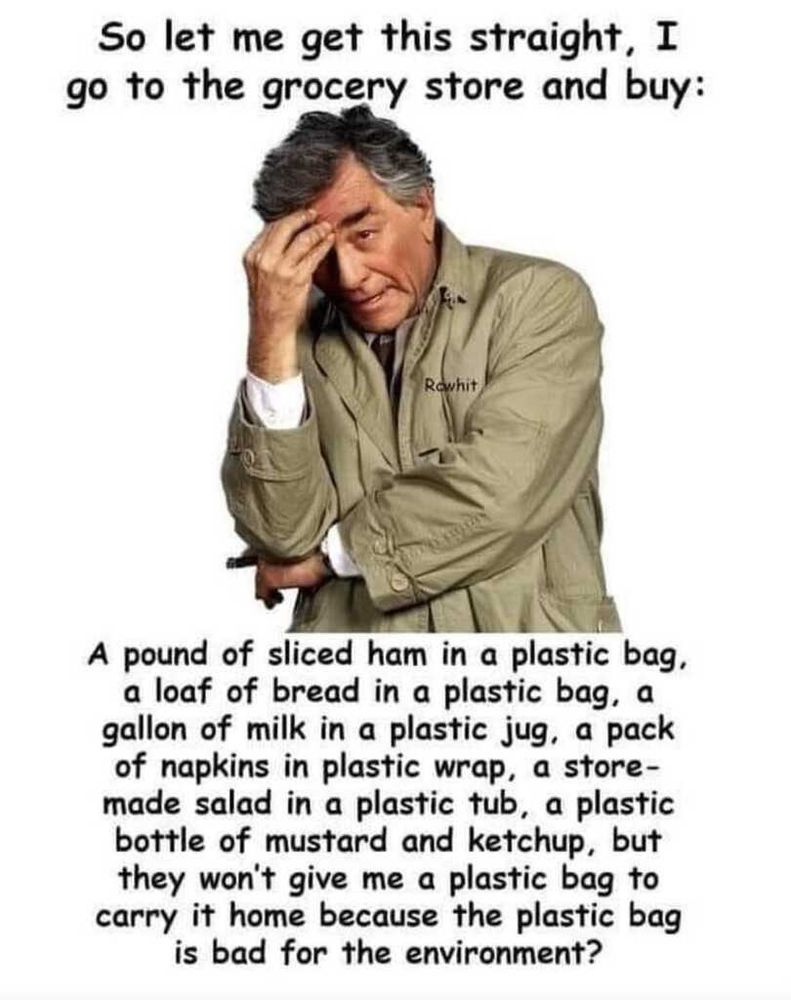 Meme: A photo of detective Columbo on a white background. Caption says: 

"So let me get this straight, I go to the grocery store and buy: A pound of sliced ham in a plastic bag, a loaf of bread in a plastic bag, a gallon of milk in a plastic jug, a pack of napkins in plastic wrap, a store-made salad in a plastic tub, a plastic bottle of mustard and ketchup, but they won't give me a plastic bag to carry it home because the plastic bag is bad for the environment?"