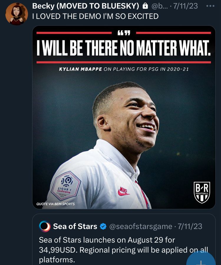 A screenshot of a tweet from my old Twitter account. There is a picture of Kylian Mbappe with the caption “I WILL BE THERE NO MATTER WHAT.” I was quote tweeting a tweet from the Sea of Stars twitter page. The text i wrote reads “I LOVED THE DEMO I’M SO EXCITED”