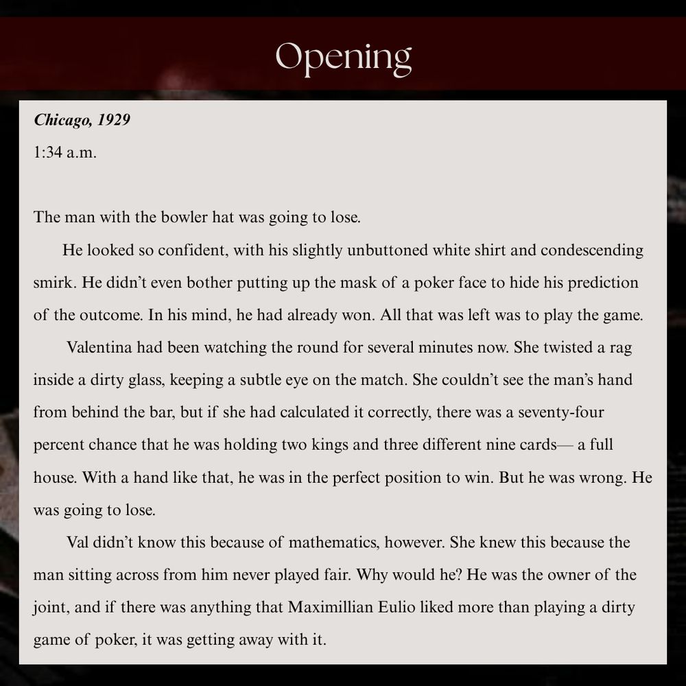 Chicago, 1929
1:34 a.m. 

The man with the bowler hat was going to lose.
       He looked so confident, with his slightly unbuttoned white shirt and condescending smirk. He didn’t even bother putting up the mask of a poker face to hide his prediction of the outcome. In his mind, he had already won. All that was left was to play the game. 
        Valentina had been watching the round for several minutes now. She twisted a rag inside a dirty glass, keeping a subtle eye on the match. She couldn’t see the man’s hand from behind the bar, but if she had calculated it correctly, there was a seventy-four percent chance that he was holding two kings and three different nine cards— a full house. With a hand like that, he was in the perfect position to win. But he was wrong. He was going to lose. 
        Val didn’t know this because of mathematics, however. She knew this because the man sitting across from him never played fair. Why would he? He was the owner of the joint, and if there was anything that Maximillian Eulio liked more than playing a dirty game of poker, it was getting away with it. 