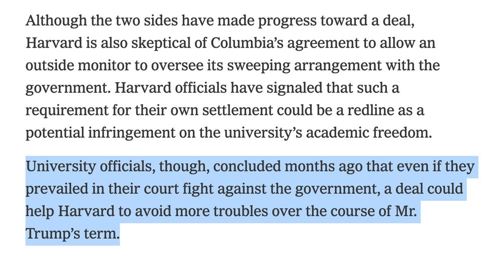 New York Times:

Although the two sides have made progress toward a deal, Harvard is also skeptical of Columbia’s agreement to allow an outside monitor to oversee its sweeping arrangement with the government. Harvard officials have signaled that such a requirement for their own settlement could be a redline as a potential infringement on the university’s academic freedom.

University officials, though, concluded months ago that even if they prevailed in their court fight against the government, a deal could help Harvard to avoid more troubles over the course of Mr. Trump’s term.