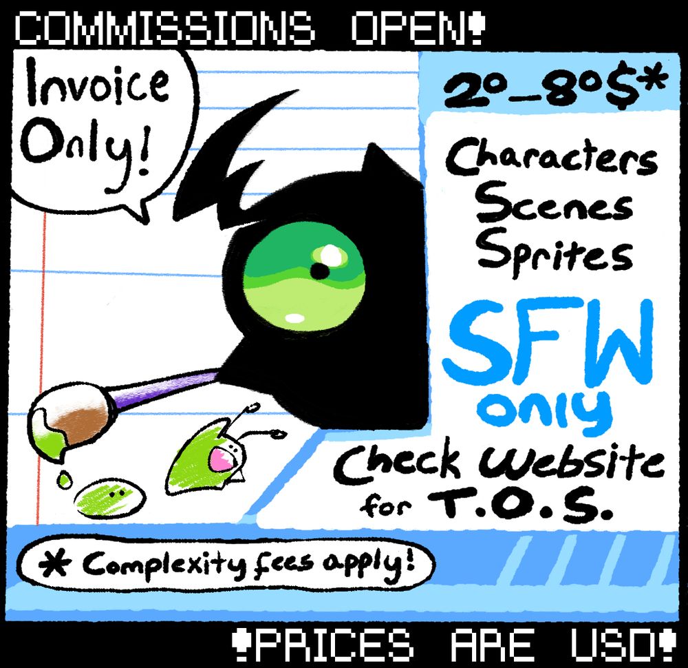 Simplified commission sheet with the following info:

Payment is through invoice only!
Pricing for individual characters, scenes, and sprites are around 20-80$ USD*. Commissions are SFW only. Check website (in profile description at the moment of posting) for the full terms of service.

* Some complexity fees may apply!