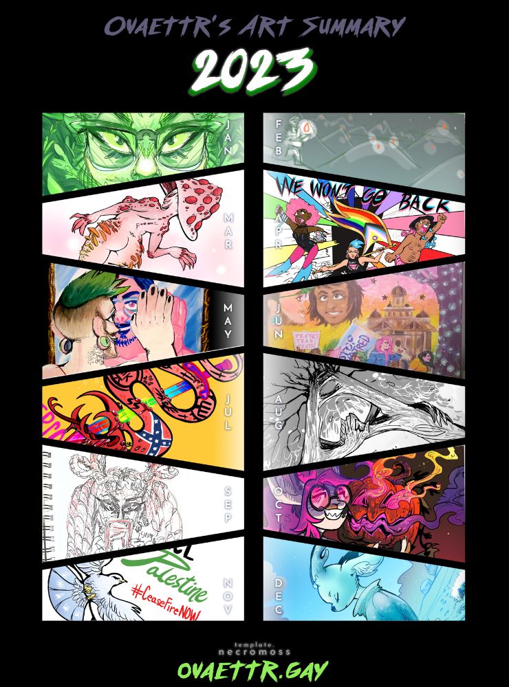 Jan:  Green Man Orion eyes close up. Feb: Orion sitting on a hillside with a firelight, looking at distant hillsides with firelights too. Mar: Bleeding Tooth Mushroom Monster Girl. April: We Won't Go Back LGBTQ sticker bursting out of closet design. May: Orion in the mirror seeing his finished transition self. June: Queer Solidarity on the Square of Denton TX featuring people I know in the LGBTQ community of Denton. July: Anti-Right Wing Rainbow LGBTQ sword stabbing the right's snake full of right wing symbols and nazi symbols. It's dead. August: The Ways Trees Hold Each Other entry of inosculated trees, depicted as holding hands in branches. Sept: A Black woman with braids and some are shaped into hearts on top of her head. She's taking a selfie. Sketch. Oct: A bunny girl with pink glasses holding a flaming  jack o lantern. Nov: Peace for Palestine Ceasefire Now Poster with Peace Dove. Dec: Yule Reindeer Trans Woman Furry Art