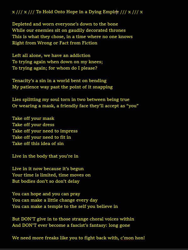 
x /// x /// To Hold Onto Hope in a Dying Empire /// x /// x

Depleted and worn everyone’s down to the bone
While our enemies sit on gaudily decorated thrones
This is what they chose, in a time where no one knows
Right from Wrong or Fact from Fiction

Left all alone, we have an addiction
To trying again when down on my knees;
To trying again; for whom do I please?

Tenacity’s a sin in a world bent on bending
My patience way past the point of it snapping

Lies splitting my soul torn in two between being true
Or wearing a mask, a friendly face they’ll accept as “you”

Take off your mask
Take off your dress
Take off your need to impress
Take off your need to fit in
Take off this idea of sin

Live in the body that you’re in

Live in it now because it’s begun
Your time is limited, time moves on
But bodies don’t so don’t delay

You can hope and you can pray
You can make a little change every day
You can make a temple to the self you believe in

But DON’T give in to those strange choral voices within
And DON’T ever become a fascist’s fantasy: long gone

We need more freaks like you to fight back with, c’mon hon!