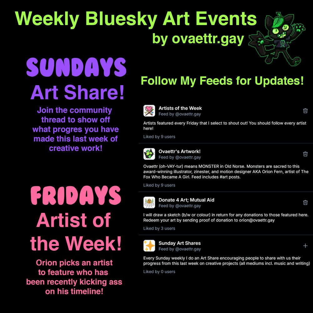 Weekly Bluesky Art Events by ovaettr.gay (Lime the Cat image)

Sundays: Art Share! Join the community thread to show off what progress you have made this last week of creative work!

Fridays: Artist of the Week! Orion picks an artist to feature who has been recently kicking ass on his timeline!

Follow my feeds  for updates!:

- Artists of the Week
- Ovaettr's Art Work
- Donate 4 Art ; Mutual Aid 
- Sunday Art Shares