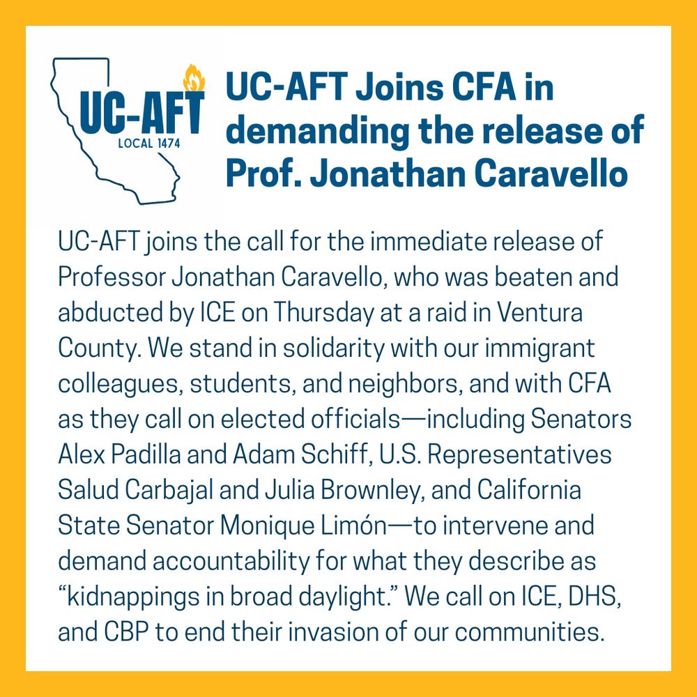 A graphic with a bold orange border and a white background features the logo of UC-AFT Local 1474, which includes a blue outline of the state of California with a flame inside and the words “UC-AFT LOCAL 1474.” To the right, bold blue text reads: “UC-AFT Joins CFA in demanding the release of Prof. Jonathan Caravello.” Below, the body text states that UC-AFT calls for the immediate release of Professor Jonathan Caravello, who was reportedly beaten and abducted by ICE during a Thursday raid in Ventura County. The union expresses solidarity with immigrant colleagues, students, and neighbors, and joins the California Faculty Association in urging elected officials—including Senators Alex Padilla and Adam Schiff, Representatives Salud Carbajal and Julia Brownley, and State Senator Monique Limón—to take action and demand accountability for what are described as “kidnappings in broad daylight.” The statement ends with a call for ICE, DHS, and CBP to stop invading communities.