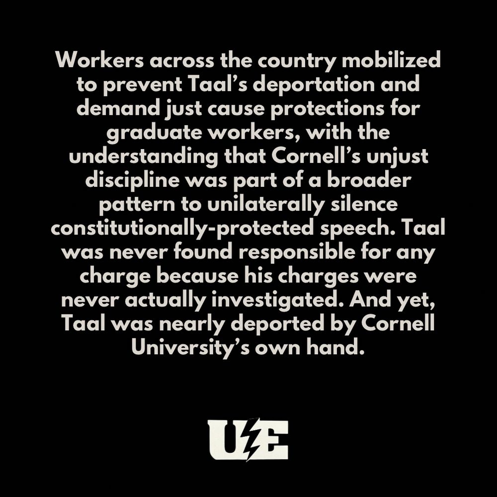 Workers across the country mobilized to prevent Taal’s deportation and demand just cause protections for graduate workers, with the understanding that Cornell’s unjust discipline was part of a broader pattern to unilaterally silence constitutionally-protected speech. Taal was never found responsible for any charge because his charges were never actually investigated. And yet, Taal was nearly deported by Cornell University’s own hand.