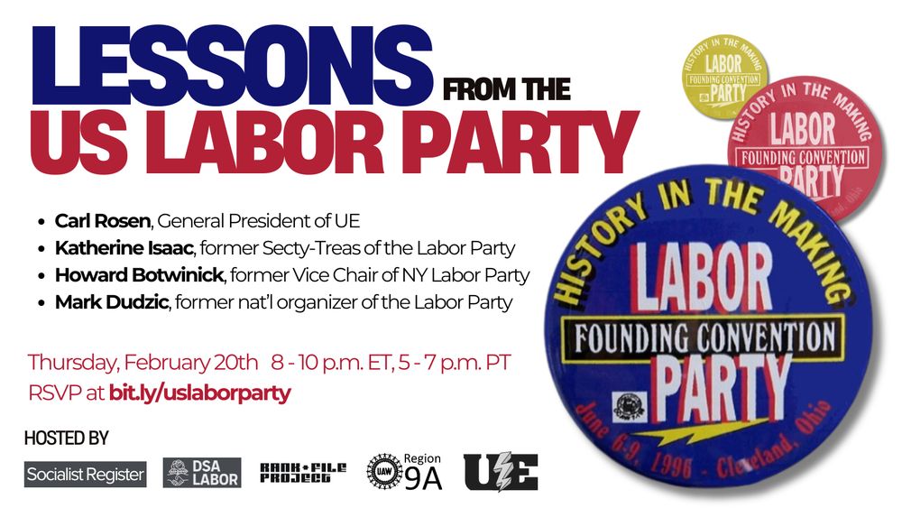 Lessons from the US labor party

Carl Rosen, UE General President and participant in the Labor Party organizing efforts, will be on the panel along with:

Katherine Isaac, coordinator Campaign for Postal Banking at the American Postal Workers Union. Formerly of the Oil, Chemical and Atomic Workers Union and its effort to create a Labor Party.

Howard Botwinick, Associate Professor of Economics, SUNY Cortland and former Vice Chair of the New York Labor Party.

Mark Dudzic, longtime union activist and former national organizer of the Labor Party, and current chair of the Labor Campaign for Single Payer Healthcare.  

Date and time: Thursday, February 20th at 8 PM ET / 5 PM PT 

RSVP for the panel here: bit.ly/uslaborparty 

Logo of the labor party on the right