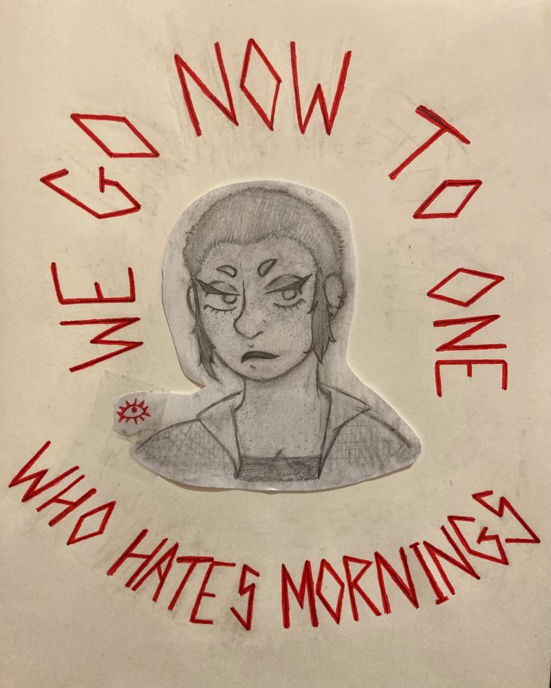a pencil drawing of a young woman with hooded eyes, small brows, and buzzed hair with tufts by her ears. “WE GO NOW TO ONE” is written in jagged red letters arching around her above and “WHO HATES MORNINGS” is written in the same script arching around her below.