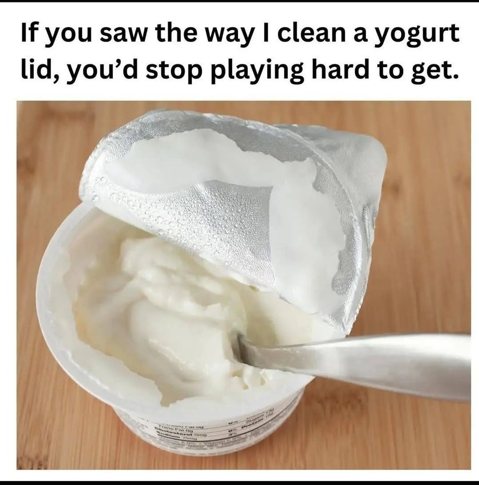Image- yogurt cup
Text- If you saw the way I clean a yogurt lid, you'd stop playing hard to get.