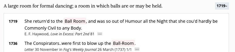 A screen capture of the Oxford English Dictionary's definition of 'ballroom' and its first two citations. 

Definition reads: A large room for formal dancing; a room in which balls are or may be held.

First citation is from 1719 from E.F. Haywood's 'Love In Excess'and reads:  She return'd to the Ball Room, and was so out of Humour all the Night that she cou'd hardly be Commonly Civil to any Body.

SEcond citation is from a letter from November 30. 1736 in 'Fog's Weekly Journal' and reads: The Conspirators..were first to blow up the Ball-Room