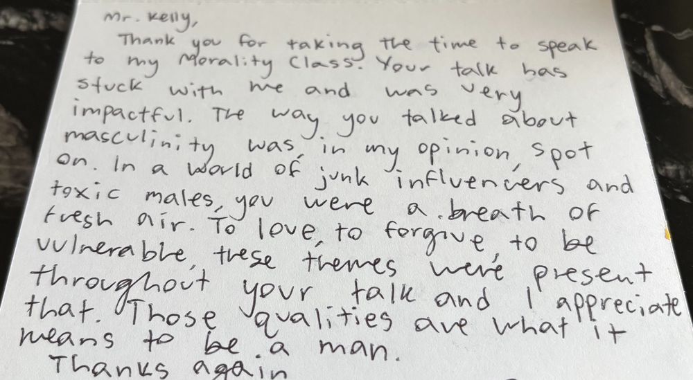 A picture of a hand-written thank-you note. It reads: 

Mr. Kelly,

Thank you for taking the time to speak to my Morality Class. Your talk has stuck with me and was very impactful. The way you talked about masculinity was, in my opinion, spot on. In a world of junk influencers and toxic males, you were a breath of fresh air. To love, to forgive, to be vulnerable, these themes were present throughout your talk and I appreciate that. Those qualities are what it means to be a man.

Thanks again,

[signature intentionally cropped out]
