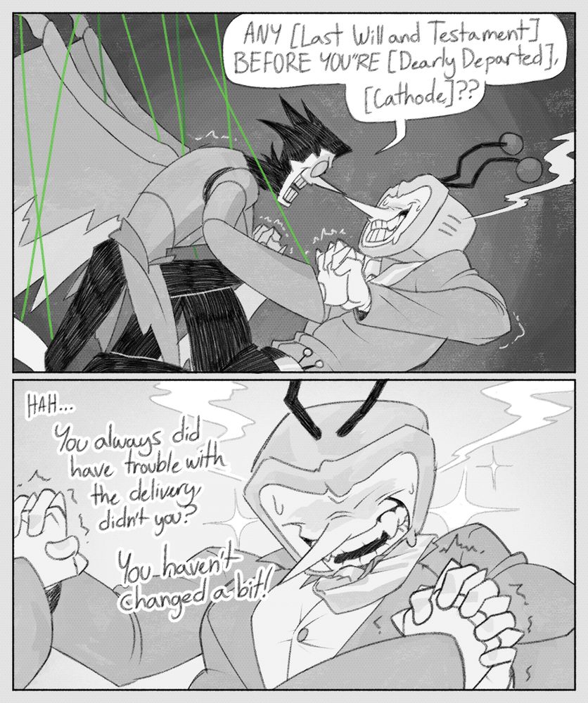 PANEL 1: Spamton NEO and Tenna wrestle on the ground, hands clasped together. Spamton says, "ANY [Last Will and Testament] BEFORE YOU"RE [Dearly Departed], [Cathode]?"
PANEL 2: Tenna, looking very handsome in SNEO-Vision, says, "HAH... You always did have trouble with the delivery, didn't you? You haven't changed a bit!"