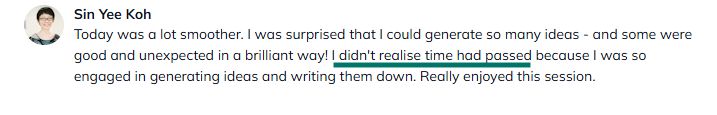Sine Yee Koh said: Today was a lot smoother. I was surprised that I could generate so many ideas - and some were good and unexpected in a brilliant way! I didn't realise time had passed because I was so engaged in generating ideas and writing them down. Really enjoyed this session.