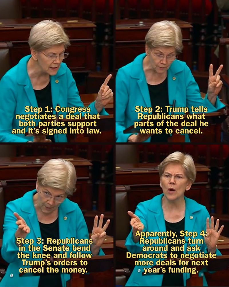 A graphic with photos of Senator Warren saying: 

Step 1: Congress negotiates a deal that both parties support and it’s signed into law. 

Step 2: Trump tells Republicans what parts of the deal he wants to cancel.

Step 3: Republicans in the Senate bend the knee and follow Trump’s orders to cancel the money. 

Apparently, Step 4: Republicans turn around and ask Democrats to negotiate more deals for next year’s funding.

