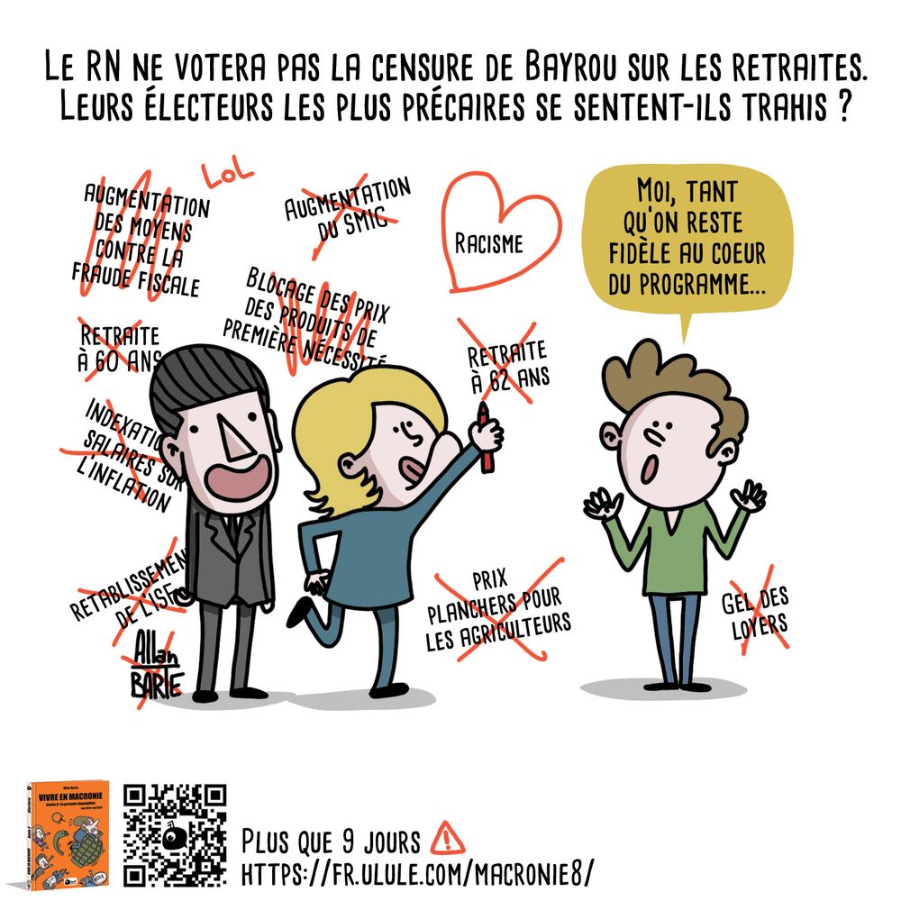 Titre :  Le RN ne votera pas la censure de Bayrou sur les retraites
Leurs électeurs les plus précaires se sentent-ils trahis ?

Le dessin met en scène trois personnages. À gauche, Bardella, sourire béat, et Le Pen qui raye avec un marqueur rouge des réformes en faveur des plus précaires : retraite à 60 ans, ISF, indexation des salaires, blocage des prix, etc. Elle finit par barré "retraite à 62 ans" tandis que le mot "racisme" reste entouré d'un coeur.

A côté, un électeur du RN, commente : "Moi, tant qu’on reste fidèle au cœur du programme…"