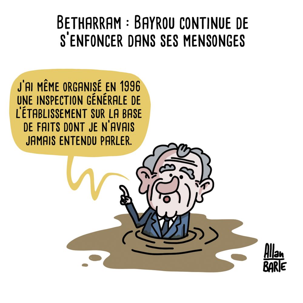 Betharram : Bayrou continue de s'enfoncer dans ses mensonges

Description de l’image :
Dessin humoristique d’Allan Barte représentant François Bayrou en train de s’enfoncer dans une flaque de boue, levant un doigt en l’air comme pour justifier sa défense.
"J’ai même organisé en 1996 une inspection générale de l’établissement sur la base de faits dont je n’avais jamais entendu parler."