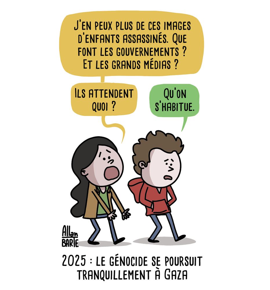 Deux amis marchent côte à côte :
- J’en peux plus de ces images d’enfants assassinés. Que font les gouvernements ? Et les grands médias ?
Ils attendent quoi ?
- Qu'on s'habitue.

Sous-titre : 2025 : le génocide se poursuit tranquillement à Gaza