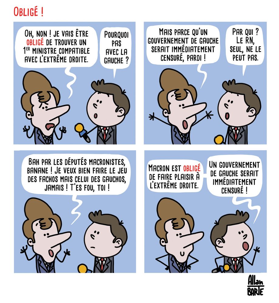 Titre : Obligé !

Macron, désespéré, face à un journaliste :
- Oh, non ! je vais être obligé de trouver un 1er ministre compatible avec l’extrême droite.- Pourquoi pas avec la gauche ?- Mais parce qu’un gouvernement de gauche serait immédiatement censuré, pardi !- Par qui ? Le RN, seul, ne le peut pas.- Bah par les députés macronistes, banane ! Je veux bien faire le jeu des fachos mais celui des gauchos, jamais ! T’es fou, toi !
Le journaliste repart, criant à tue-tête :
- Macron est obligé de faire plaisir à l’extrême droite.- Un gouvernement de gauche serait immédiatement censuré !