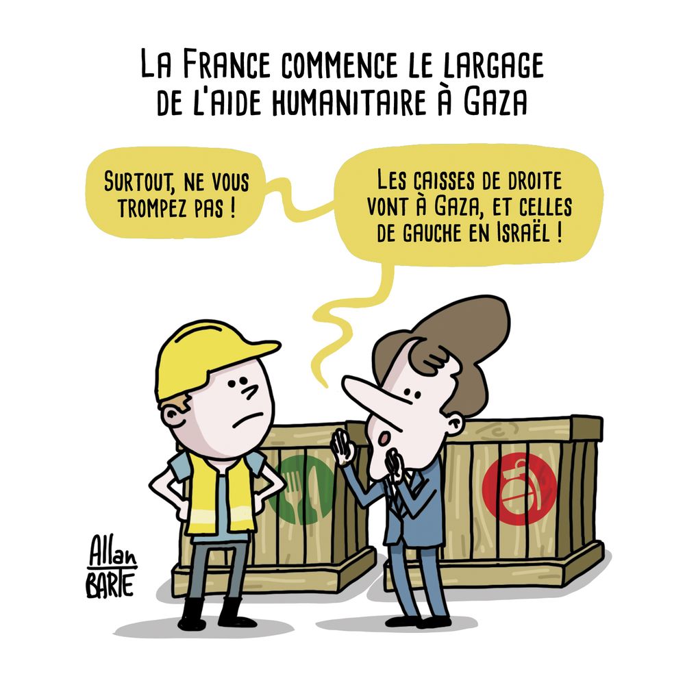 Dessin d'Allan Barte
Titre : La France commence le largage de l’aide humanitaire à Gaza

Macron devant un ouvrier en gilet jaune et casque :
"Surtout, ne vous trompez pas ! 
Les caisses de droite vont à Gaza, et celles de gauche en Israël !"
Derrière eux, deux caisses. Celle de droite est estampillée d'un picto de nourriture, celle de gauche d'un picto d'arme.  