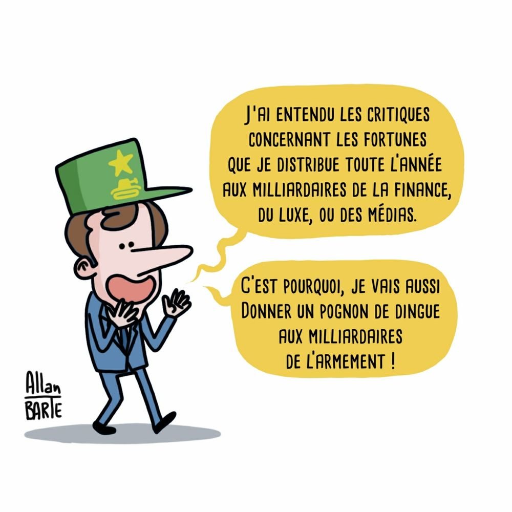 Emmanuel Macron, portant une casquette militaire verte ornée d'une étoile, déclare en souriant :
 - J’ai entendu les critiques concernant les fortunes que je distribue toute l’année aux milliardaires de la finance, du luxe, ou des médias.
-C’est pourquoi, je vais aussi donner un pognon de dingue aux milliardaires de l’armement ! 