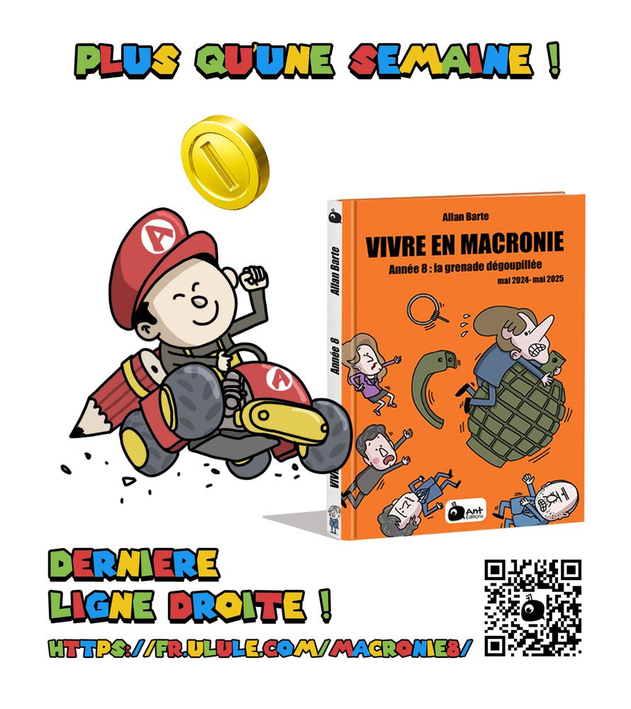 
Dessin inspirée de l’univers de Mario Kart. En haut, en lettres colorées façon jeu vidéo rétro : « PLUS QU’UNE SEMAINE ! ».
Au centre, Allan, avec une casquette rouge siglée d’un "A", conduit un kart rouge et jaune dans un style directement inspiré de Mario Kart avec Des crayons à l'arrière. Il sourit en levant le poing, et semble foncer à toute vitesse, laissant des traces de gomme derrière lui. Au-dessus de lui flotte une pièce dorée, comme dans les jeux vidéo.

À droite de l’image, on voit le visuel du livre « Vivre en Macronie – Année 8 : la grenade dégoupillée »
« DERNIÈRE LIGNE DROITE ! »
https://fr.ulule.com/macronie8/
Un QR code renvoie vers la campagne Ulule.