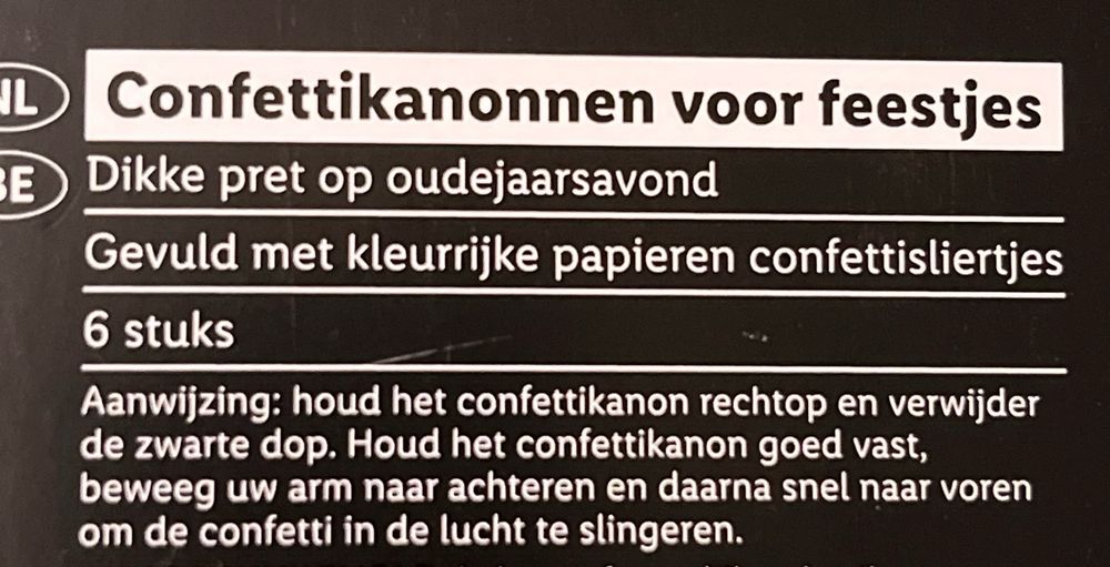 Foto van een verpakking met als opschrift 

CONFETTIKANONNEN VOOR FEESTJES
Dikke pret op oudejaarsavond
Gevuld met kleurrijke papieren confettisliertjes
6 stuks

Aanwijzing: houd het confettikanon rechtop en verwijder de zwarte dop. Houdt het confettikanon goed vast, beweeg uw arm naar achteren en daarna snel naar voren om de confetti in de lucht te slingeren.
