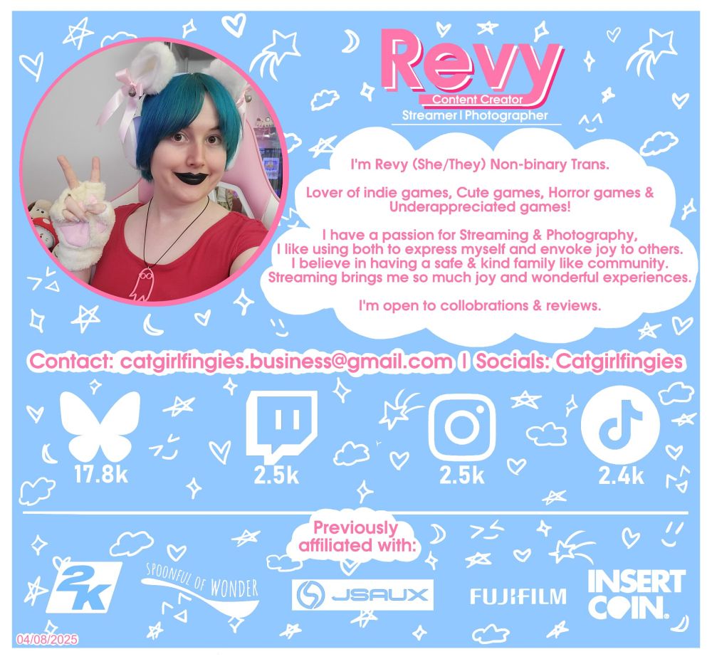 A square light blue & white introduction card
A selfie of revy with blue hair black lipstick and white cat ears and gloves.
There's text saying 
REVY
Content Creator streamer photographer 
I'm Revy (She/They) Non-binary Trans
Lover of indie games, Cute games, Horror games &
Underappreciated games!
I have a passion for Streaming & Photography,
I like using both to express myself and envoke joy to others
I believe in having a safe & kind family like community.
Streaming brings me so much joy and wonderful experiences.
I'm open to collaborations & reviews.
Contact: catgirlfingies.business@gmail.com I Socials: Catgirlfingies
Bluesky 17.8k
Twitch 2.5k
Instagram 2.5k
Tiktok 2.4k
Previously
affiliated with
2K 
Spoonful of Wonder
JSAUX
Fujifilm
Insert Coin
Bottom left says 04/08/2025