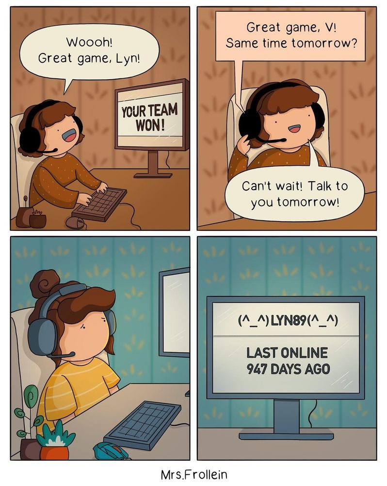 A cartoon character looking happy and saying 
Woooh! Great game Lyn!
Background on PC says your team won!.
Next panel 
Great game, V!
Same time tomorrow?
The sane cartoon character looking sad with a headset on and looking at the PC monitor it says 
(^_^)LYN89(_^)
LAST ONLINE
947 DAYS AGO

Comic by Mrs.Frollein