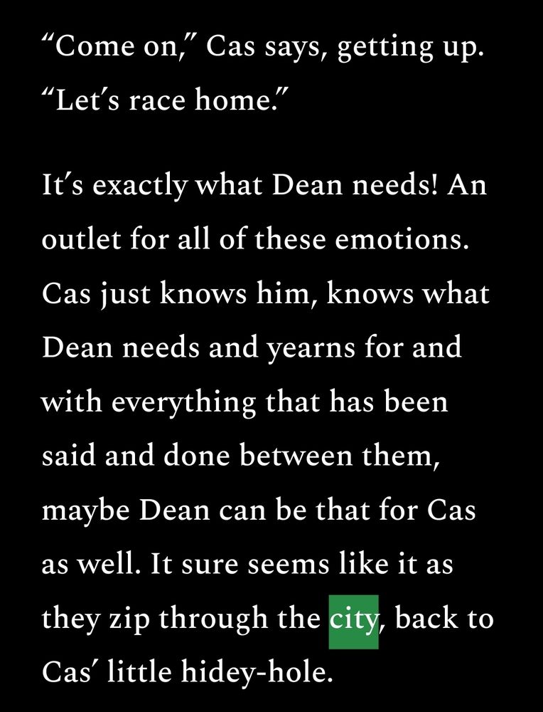 “Come on,” Cas says, getting up. “Let’s race home.”
It’s exactly what Dean needs! An outlet for all of these emotions. Cas just knows him, knows what Dean needs and yearns for and with everything that has been said and done between them, maybe Dean can be that for Cas as well. It sure seems like it as they zip through the city, back to Cas’ little hidey-hole.
