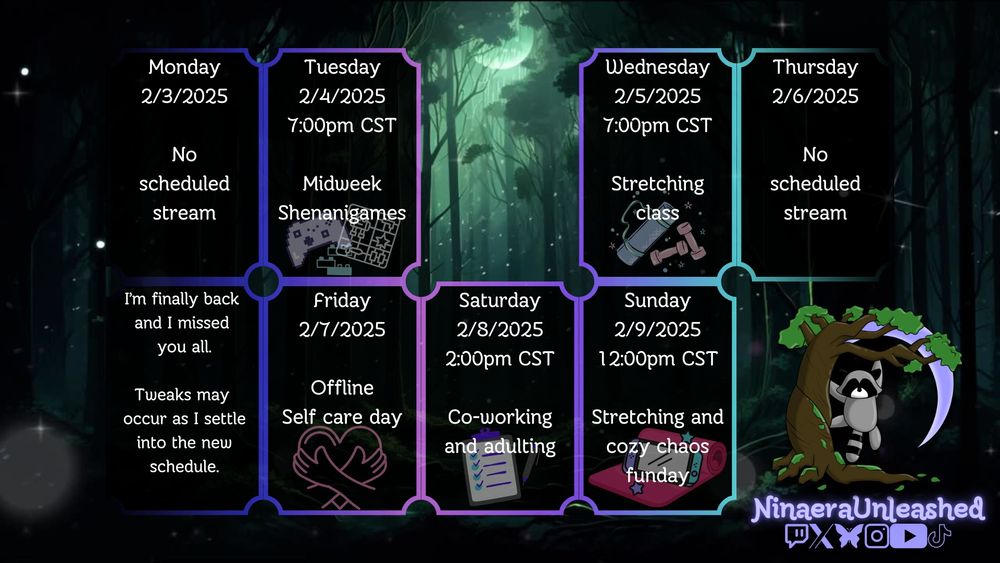 Monday 2/3/2025 - no stream
Tuesday 2/4/2025 7:00pm CST - Midweek Shenanigans
Wednesday 2/5/2025 7:00pm CST - Stretching Class
Thursday 2/6/2025 - no stream
Friday 2/7/2025 - offline self care day
Saturday 2/8/2025 2:00pm CST - Co-working and adulting
Sunday 2/9/2025 12:00pm CST - Stretching and cozy chaos funday

I'm finally back and I missed you all. Tweaks may occur as I settle into the new schedule