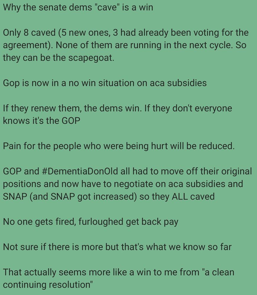 
Why the senate dems "cave" is a win 

Only 8 caved (5 new ones, 3 had already been voting for the agreement). None of them are running in the next cycle. So they can be the scapegoat. 

Gop is now in a no win situation on aca subsidies 

If they renew them, the dems win. If they don't everyone knows it's the GOP 

Pain for the people who were being hurt will be reduced. 

GOP and #DementiaDonOld all had to move off their original positions and now have to negotiate on aca subsidies and SNAP (and SNAP got increased) so they ALL caved 

No one gets fired, furloughed get back pay 

Not sure if there is more but that's what we know so far 

That actually seems more like a win to me from "a clean continuing resolution"
~ Denn Santoro 