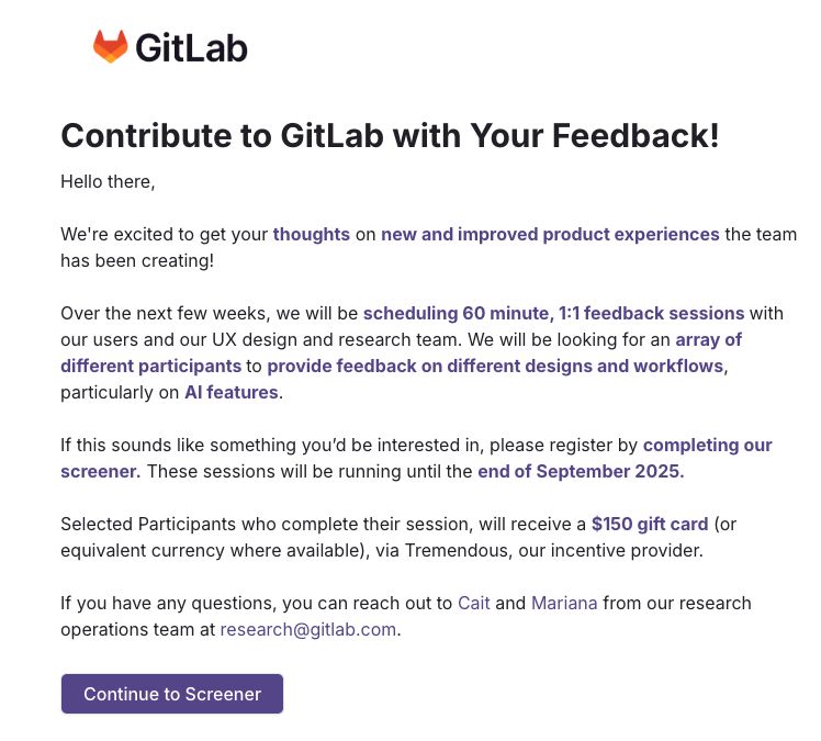 Contribute to GitLab with Your Feedback!
Hello there,

We're excited to get your thoughts on new and improved product experiences the team has been creating!

Over the next few weeks, we will be scheduling 60 minute, 1:1 feedback sessions with our users and our UX design and research team. We will be looking for an array of different participants to provide feedback on different designs and workflows, particularly on AI features.


If this sounds like something you’d be interested in, please register by completing our screener. These sessions will be running until the end of September 2025.


Selected Participants who complete their session, will receive a $150 gift card (or equivalent currency where available), via Tremendous, our incentive provider.


If you have any questions, you can reach out to Cait and Mariana from our research operations team at research@gitlab.com.