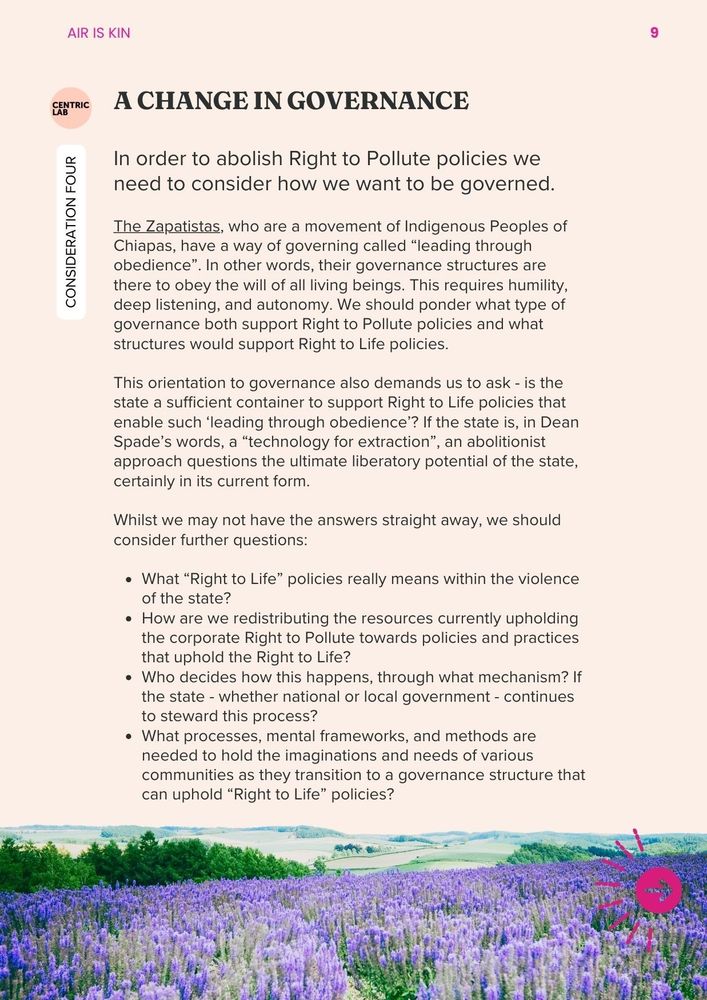 Consideration 4: A Change in Governance 
In order to abolish Right to Pollute policies we need to consider how we want to be governed. The Zapatistas, who are a movement of Indigenous Peoples of Chiapas, have a way of governing called “leading through obedience”. In other words, their governance structures are there to obey the will of all living beings. This requires humility, deep listening, and autonomy. We should ponder what type of governance both support Right to Pollute policies and what structures would support Right to Life policies. 
This orientation to governance also demands us to ask - is the state a sufficient container to support Right to Life policies that enable such ‘leading through obedience’? If the state is, in Dean Spade’s words, a “technology for extraction”, an abolitionist approach questions the ultimate liberatory potential of the state, certainly in its current form. 
Whilst we may not have the answers straight away, we should consider further questions
What “Right to Life” policies really means within the violence of the state?
How are we redistributing the resources currently upholding the corporate Right to Pollute towards policies and practices that uphold the Right to Life? 
Who decides how this happens, through what mechanism? If the state - whether national or local government - continues to steward this process?
What processes, mental frameworks, and methods are needed to hold the imaginations and needs of various communities as they transition to a governance structure that can uphold “Right to Life” policies?
