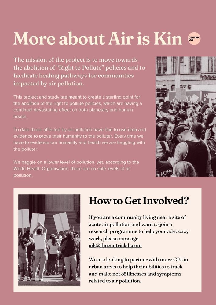 More about Air is Kin.
The mission of the project is to move towards the abolition of “Right to Pollute” policies and to facilitate healing pathways for communities impacted by air pollution. 

This project and study are meant to create a starting point for the abolition of the right to pollute policies, which are having a continual devastating effect on both planetary and human health.

To date those affected by air pollution have had to use data and evidence to prove their humanity to the polluter. Every time we have to evidence our humanity and health we are haggling with the polluter.

We haggle on a lower level of pollution, yet, according to the World Health Organisation, there are no safe levels of air pollution.

How to Get Involved?
If you are a community living near a site of acute air pollution and want to join a research programme to help your advocacy work, please message aik@thecentriclab.com

We are looking to partner with more GPs in urban areas to help their abilities to track and make not of illnesses and symptoms related to air pollution.