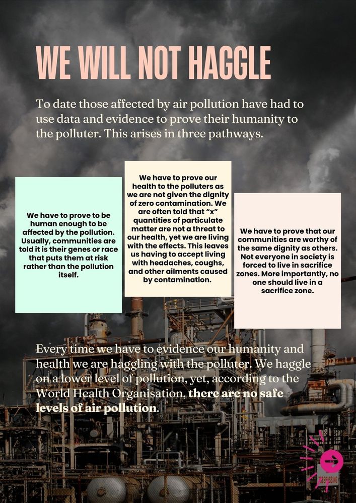 We will not Haggle.

To date those affected by air pollution have had to use data and evidence to prove their humanity to the polluter. This arises in three pathways.

We have to prove to be human enough to be affected by the pollution. Usually, communities are told it is their genes or race that puts them at risk rather than the pollution itself.

We have to prove that our communities are worthy of the same dignity as others. Not everyone in society is forced to live in sacrifice zones. More importantly, no one should live in a sacrifice zone.

We have to prove our health to the polluters as we are not given the dignity of zero contamination. We are often told that “x” quantities of particulate matter are not a threat to our health, yet we are living with the effects. This leaves us having to accept living with headaches, coughs, and other ailments caused by contamination. 

Every time we have to evidence our humanity and health we are haggling with the polluter. We haggle on a lower level of pollution, yet, according to the World Health Organisation, there are no safe levels of air pollution.  
