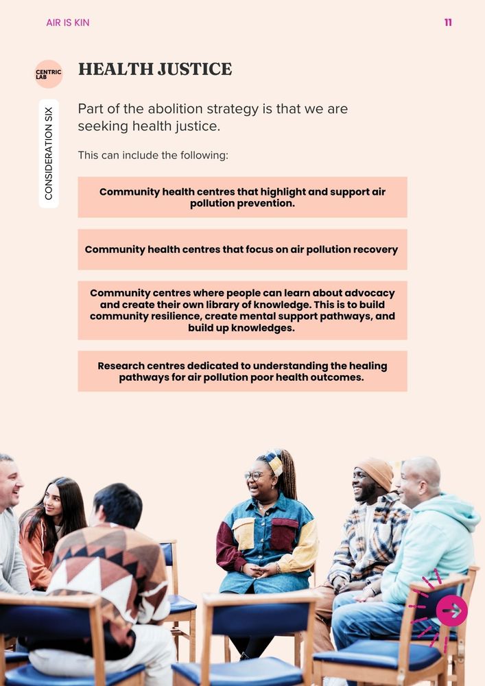 Consideration 6: Health Justice
Part of the abolition strategy is that we are seeking health justice. This can include the following: (more integrated to other types of knowledge)
Community health centres that highlight and support air pollution prevention. 
Community health centres that focus on air pollution recovery 
Community centres where people can learn about advocacy and create their own library of knowledge. This is to build community resilience, create mental support pathways, and build up knowledges. 
Research centres dedicated to understanding the healing pathways for air pollution poor health outcomes. 
An integrated approach. 
